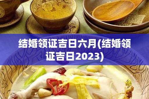 结婚领证吉日六月(结婚领证吉日2023)