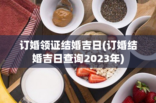 订婚领证结婚吉日(订婚结婚吉日查询2023年)