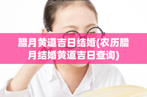 腊月黄道吉日结婚(农历腊月结婚黄道吉日查询)