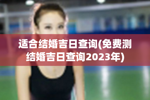 适合结婚吉日查询(免费测结婚吉日查询2023年)