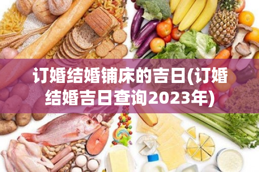 订婚结婚铺床的吉日(订婚结婚吉日查询2023年)