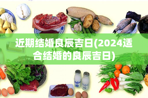 近期结婚良辰吉日(2024适合结婚的良辰吉日)