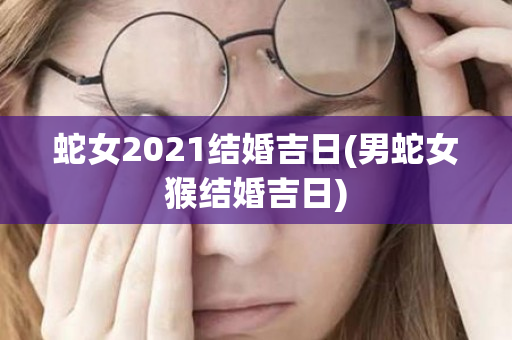 蛇女2021结婚吉日(男蛇女猴结婚吉日)