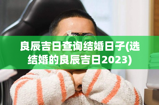 良辰吉日查询结婚日子(选结婚的良辰吉日2023)