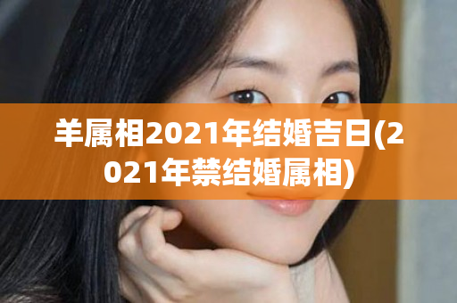 羊属相2021年结婚吉日(2021年禁结婚属相)