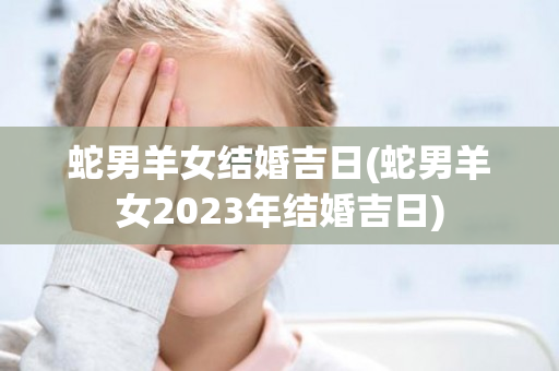 蛇男羊女结婚吉日(蛇男羊女2023年结婚吉日)