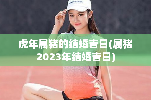 虎年属猪的结婚吉日(属猪2023年结婚吉日)