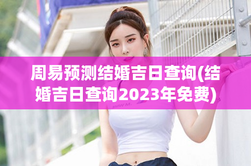 周易预测结婚吉日查询(结婚吉日查询2023年免费)