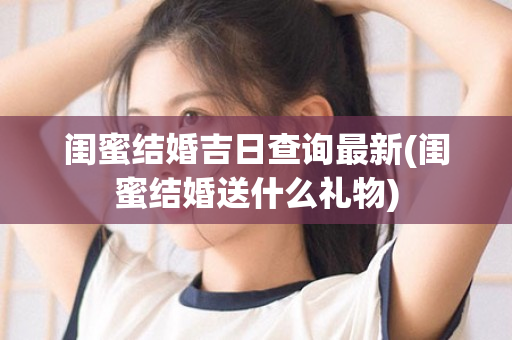 闺蜜结婚吉日查询最新(闺蜜结婚送什么礼物)