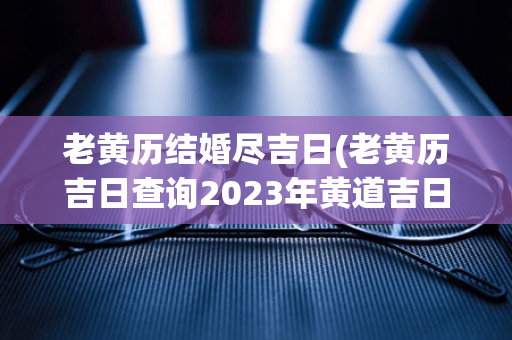 老黄历结婚尽吉日(老黄历吉日查询2023年黄道吉日)