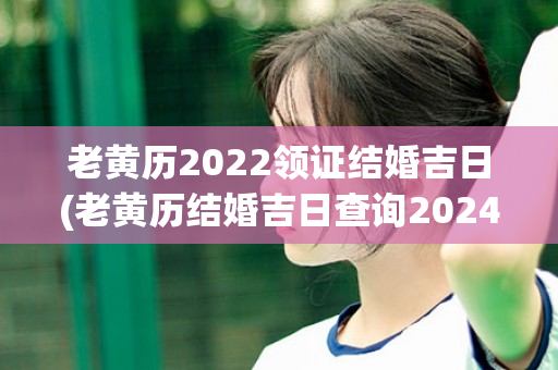 老黄历2022领证结婚吉日(老黄历结婚吉日查询2024年)