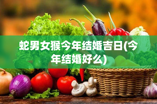 蛇男女猴今年结婚吉日(今年结婚好么)