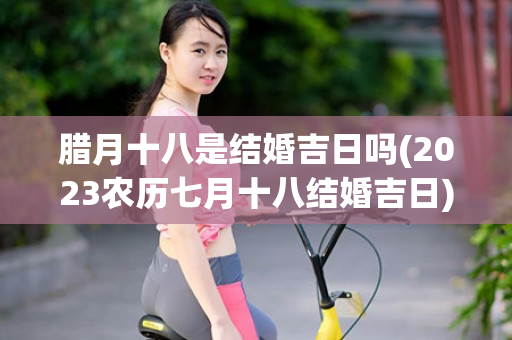 腊月十八是结婚吉日吗(2023农历七月十八结婚吉日)