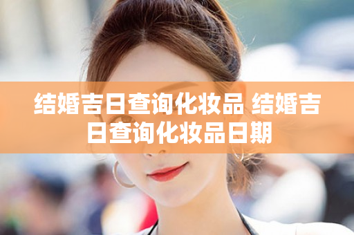 结婚吉日查询化妆品 结婚吉日查询化妆品日期