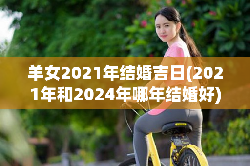 羊女2021年结婚吉日(2021年和2024年哪年结婚好)