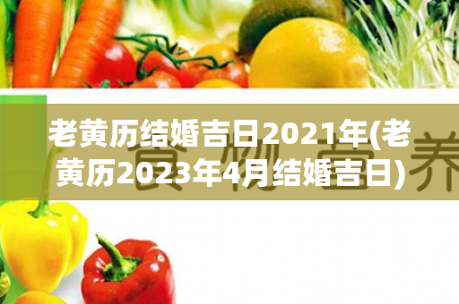 老黄历结婚吉日2021年(老黄历2023年4月结婚吉日)