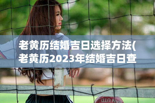 老黄历结婚吉日选择方法(老黄历2023年结婚吉日查询)