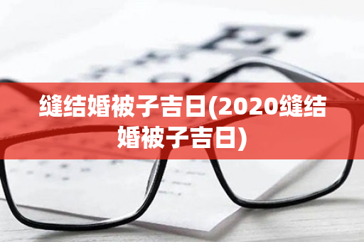 缝结婚被子吉日(2020缝结婚被子吉日)