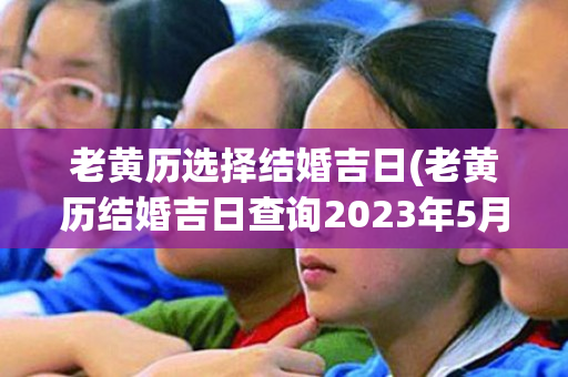 老黄历选择结婚吉日(老黄历结婚吉日查询2023年5月)