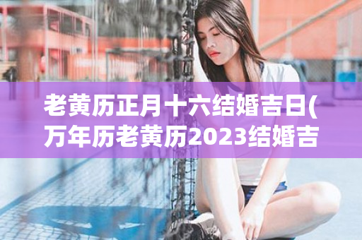 老黄历正月十六结婚吉日(万年历老黄历2023结婚吉日)