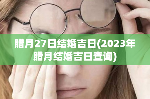 腊月27日结婚吉日(2023年腊月结婚吉日查询)