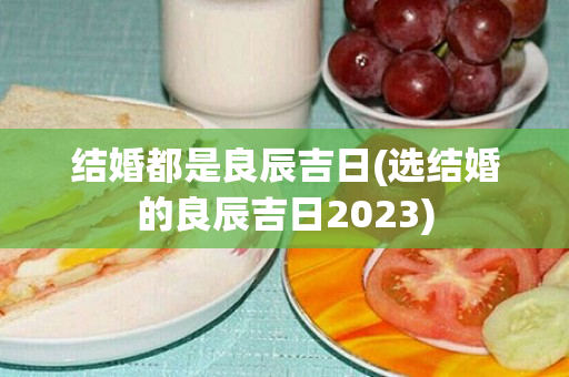 结婚都是良辰吉日(选结婚的良辰吉日2023)