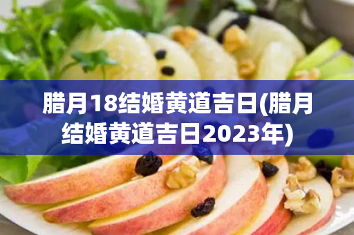 腊月18结婚黄道吉日(腊月结婚黄道吉日2023年)