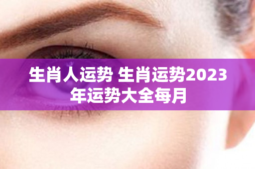 生肖人运势 生肖运势2023年运势大全每月