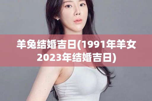 羊兔结婚吉日(1991年羊女2023年结婚吉日)