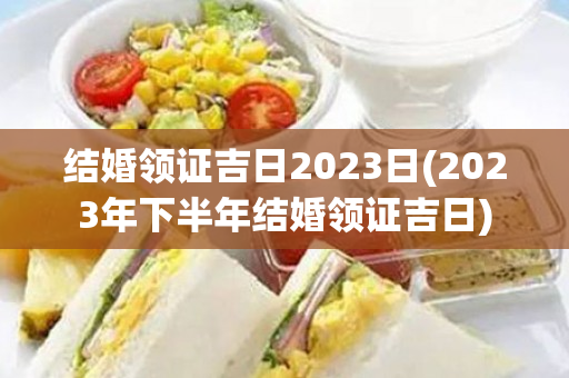 结婚领证吉日2023日(2023年下半年结婚领证吉日)