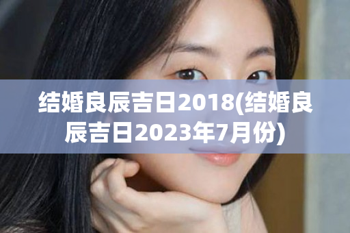 结婚良辰吉日2018(结婚良辰吉日2023年7月份)