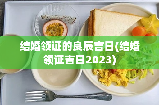 结婚领证的良辰吉日(结婚领证吉日2023)