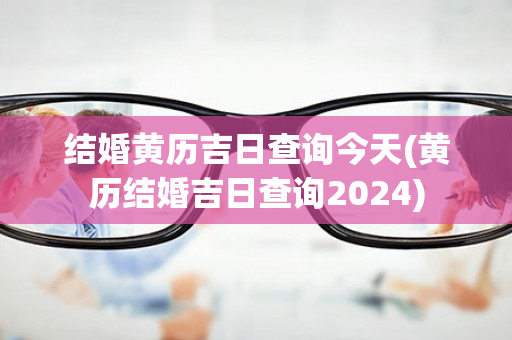 结婚黄历吉日查询今天(黄历结婚吉日查询2024)