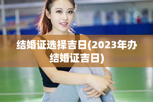 结婚证选择吉日(2023年办结婚证吉日)