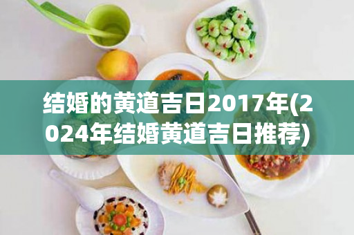 结婚的黄道吉日2017年(2024年结婚黄道吉日推荐)