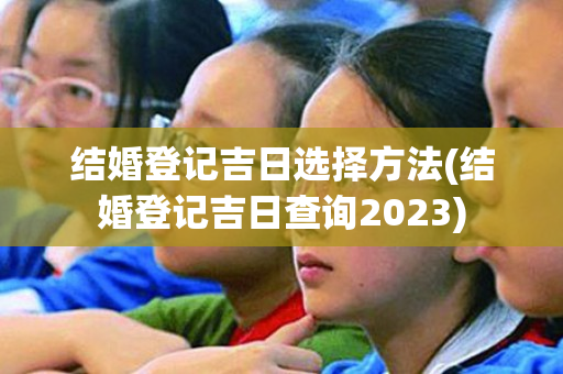 结婚登记吉日选择方法(结婚登记吉日查询2023)