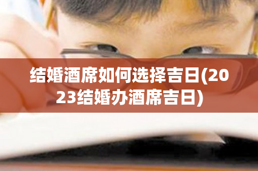 结婚酒席如何选择吉日(2023结婚办酒席吉日)