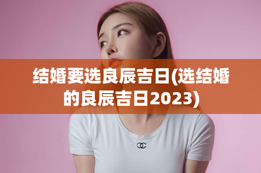 结婚要选良辰吉日(选结婚的良辰吉日2023)