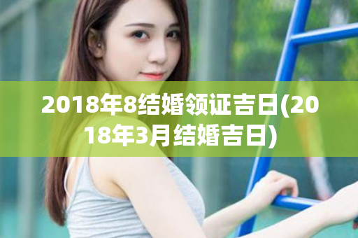 2018年8结婚领证吉日(2018年3月结婚吉日)