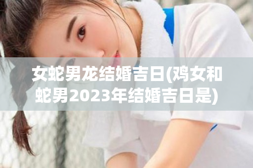 女蛇男龙结婚吉日(鸡女和蛇男2023年结婚吉日是)