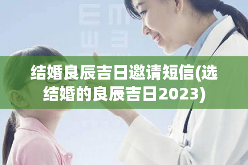 结婚良辰吉日邀请短信(选结婚的良辰吉日2023)