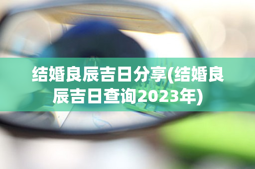 结婚良辰吉日分享(结婚良辰吉日查询2023年)