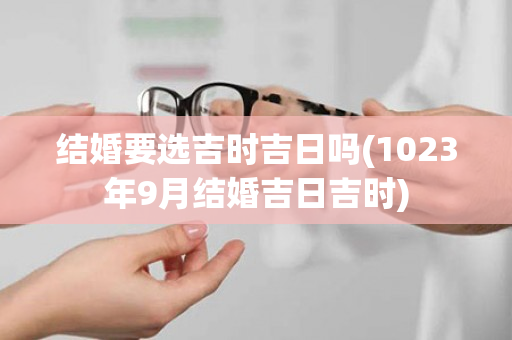 结婚要选吉时吉日吗(1023年9月结婚吉日吉时)