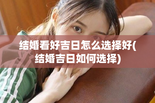 结婚看好吉日怎么选择好(结婚吉日如何选择)