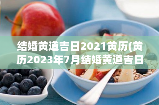 结婚黄道吉日2021黄历(黄历2023年7月结婚黄道吉日)