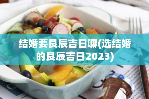 结婚要良辰吉日嘛(选结婚的良辰吉日2023)