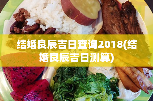 结婚良辰吉日查询2018(结婚良辰吉日测算)