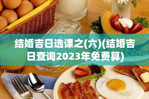 结婚吉日选课之(六)(结婚吉日查询2023年免费算)