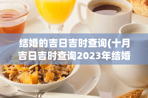 结婚的吉日吉时查询(十月吉日吉时查询2023年结婚)