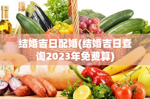 结婚吉日配婚(结婚吉日查询2023年免费算)